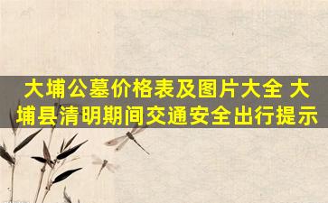 大埔公墓价格表及图片大全 大埔县清明期间交通安全出行提示